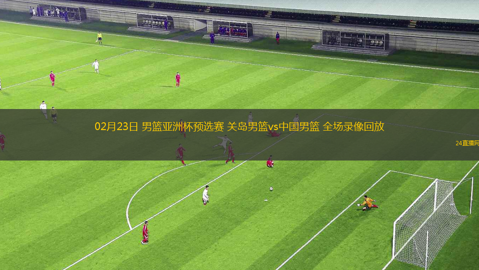 02月23日 男籃亞洲杯預選賽 關島男籃vs中國男籃 全場錄像回放